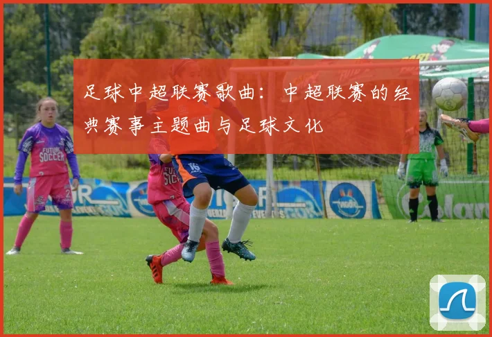 足球中超联赛歌曲:中超联赛的经典赛事主题曲与足球文化