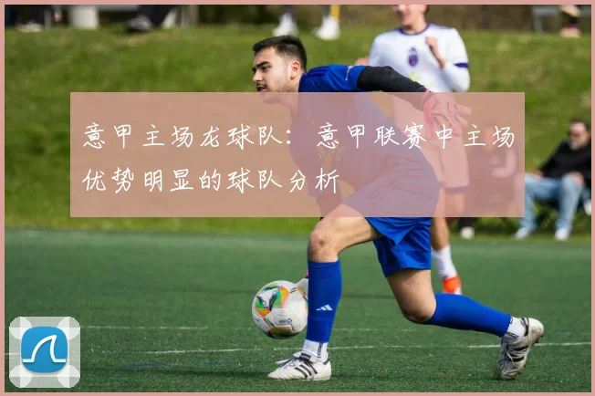 意甲主场龙球队：意甲联赛中主场优势明显的球队分析